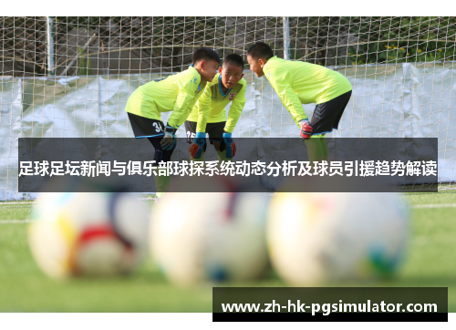 足球足坛新闻与俱乐部球探系统动态分析及球员引援趋势解读