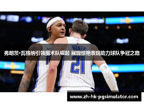 弗朗茨·瓦格纳引领魔术队崛起 展现惊艳表现助力球队争冠之路