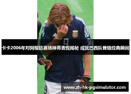 卡卡2006年对阿根廷赛场神勇表现揭秘 成就巴西队晋级经典瞬间