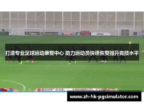 打造专业足球运动康复中心 助力运动员快速恢复提升竞技水平