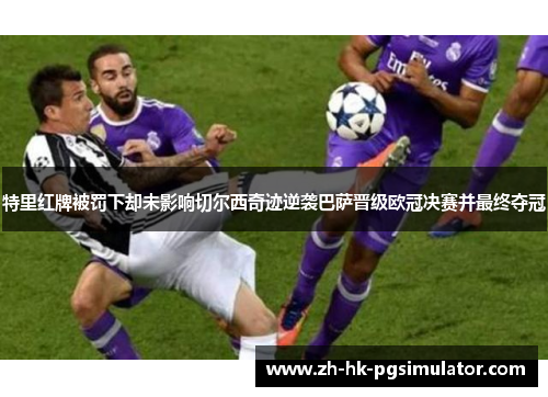 特里红牌被罚下却未影响切尔西奇迹逆袭巴萨晋级欧冠决赛并最终夺冠