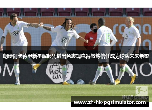 朗诗阿卡德甲新星崛起凭借出色表现赢得教练信任成为球队未来希望
