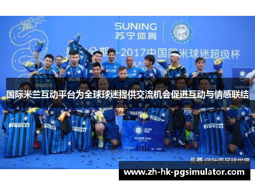 国际米兰互动平台为全球球迷提供交流机会促进互动与情感联结