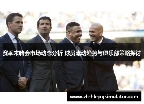 赛季末转会市场动态分析 球员流动趋势与俱乐部策略探讨