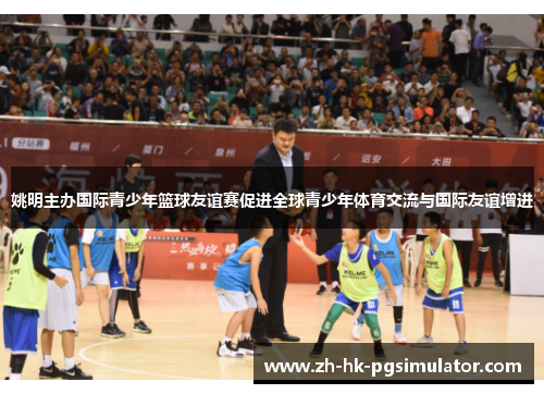 姚明主办国际青少年篮球友谊赛促进全球青少年体育交流与国际友谊增进