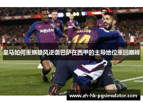 皇马如何重振雄风逆袭巴萨在西甲的主导地位重回巅峰