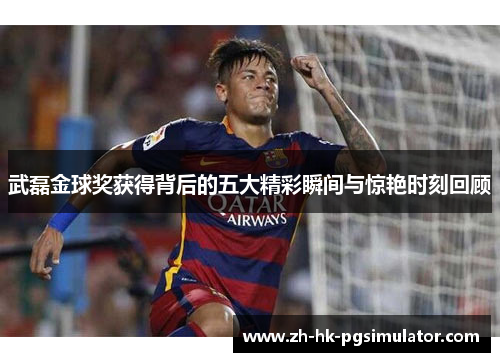 武磊金球奖获得背后的五大精彩瞬间与惊艳时刻回顾