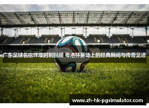 广东足球名宿辉煌时刻回顾 粤港杯赛场上的经典瞬间与传奇足迹