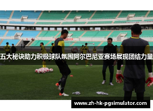 五大秘诀助力积极球队氛围阿尔巴尼亚赛场展现团结力量