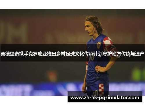 莫德里奇携手克罗地亚推出乡村足球文化传承计划守护地方传统与遗产