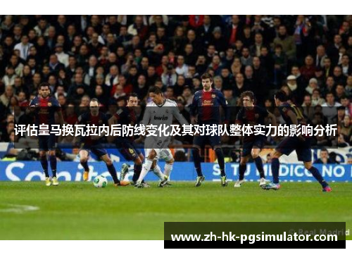 评估皇马换瓦拉内后防线变化及其对球队整体实力的影响分析