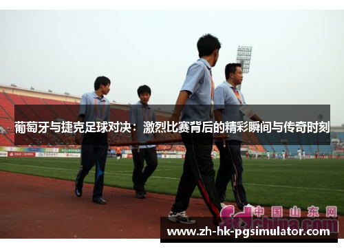 葡萄牙与捷克足球对决：激烈比赛背后的精彩瞬间与传奇时刻